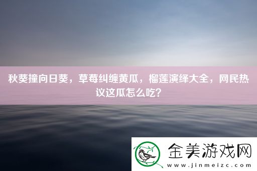 秋葵撞向日葵-草莓纠缠黄瓜-榴莲演绎大全-民热议这瓜怎么吃